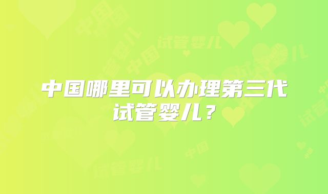中国哪里可以办理第三代试管婴儿？