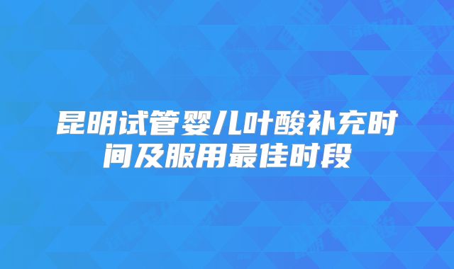 昆明试管婴儿叶酸补充时间及服用最佳时段