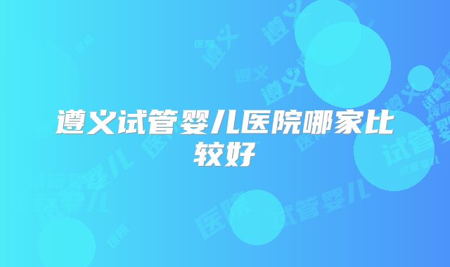 遵义试管婴儿医院哪家比较好