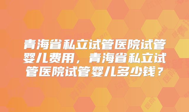 青海省私立试管医院试管婴儿费用,青海省私立试管医院试管婴儿多少钱?