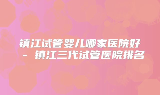 镇江试管婴儿哪家医院好 - 镇江三代试管医院排名