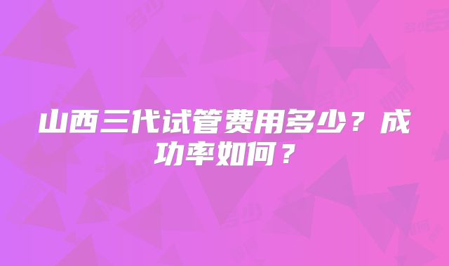 山西三代试管费用多少?成功率如何?