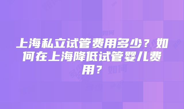 上海私立试管费用多少?如何在上海降低试管婴儿费用?