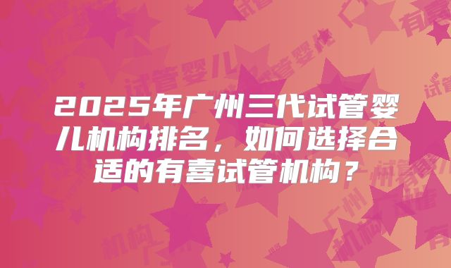 2025年广州三代试管婴儿机构排名，如何选择合适的有喜试管机构？