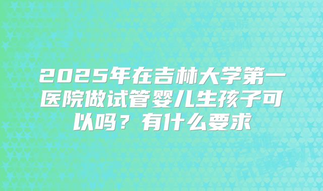 2025年在吉林大学第一医院做试管婴儿生孩子可以吗?有什么要求