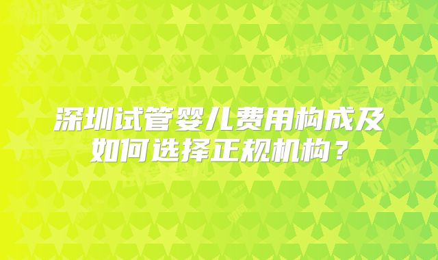 深圳试管婴儿费用构成及如何选择正规机构？