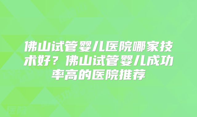 佛山试管婴儿医院哪家技术好?佛山试管婴儿成功率高的医院推荐