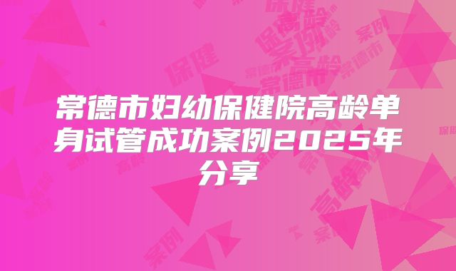 常德市妇幼保健院高龄单身试管成功案例2025年分享