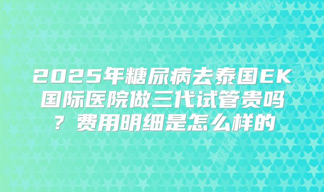 2025年糖尿病去泰国EK国际医院做三代试管贵吗?费用明细是怎么样的