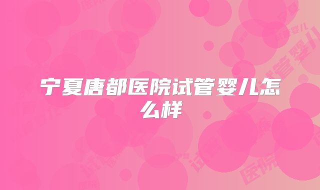 宁夏唐都医院试管婴儿怎么样