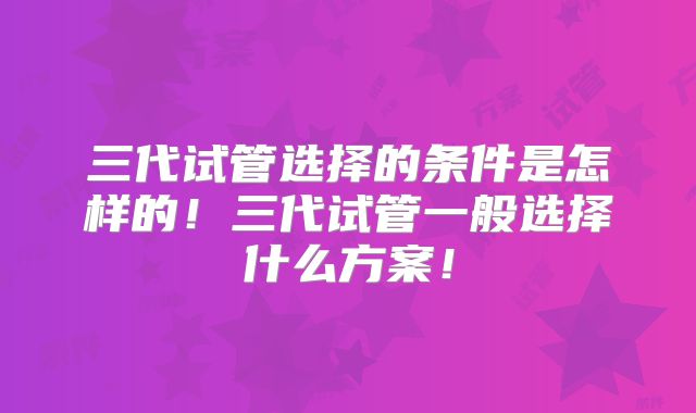 三代试管选择的条件是怎样的!三代试管一般选择什么方案!