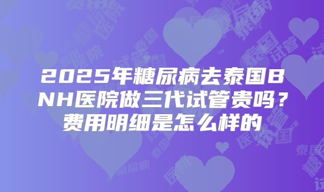 2025年糖尿病去泰国BNH医院做三代试管贵吗？费用明细是怎么样的