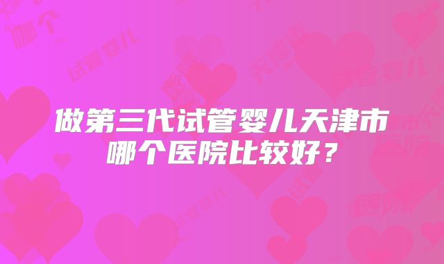 做第三代试管婴儿天津市哪个医院比较好？