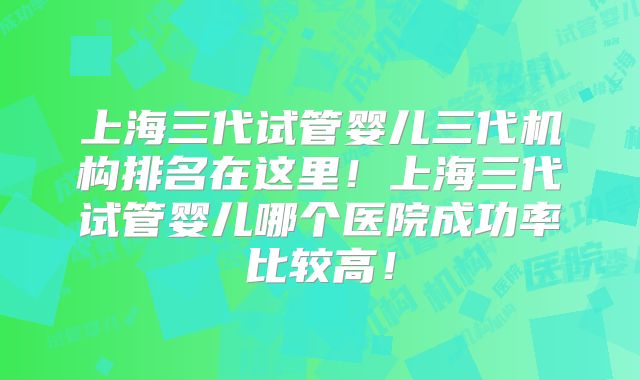 上海三代试管婴儿三代机构排名在这里!上海三代试管婴儿哪个医院成功率比较高!