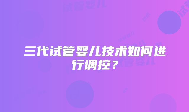 三代试管婴儿技术如何进行调控?