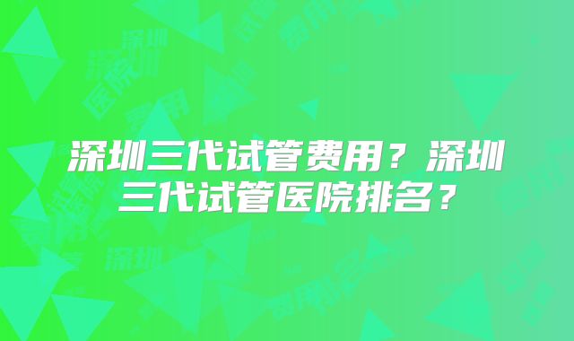 深圳三代试管费用?深圳三代试管医院排名?