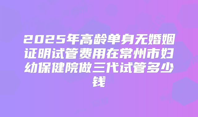 2025年高龄单身无婚姻证明试管费用在常州市妇幼保健院做三代试管多少钱