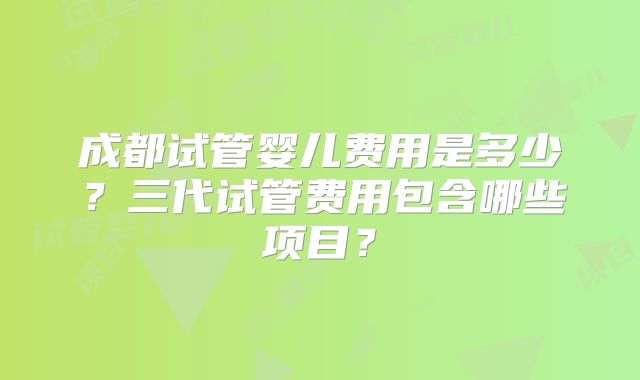 成都试管婴儿费用是多少?三代试管费用包含哪些项目?