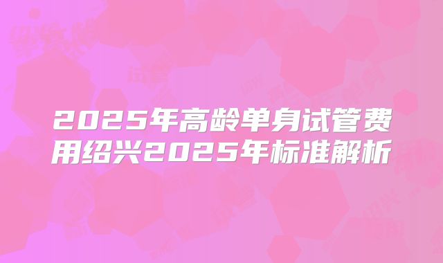 2025年高龄单身试管费用绍兴2025年标准解析