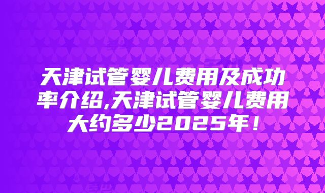 天津试管婴儿费用及成功率介绍,天津试管婴儿费用大约多少2025年!