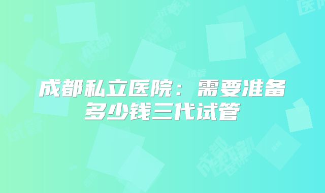 成都私立医院：需要准备多少钱三代试管