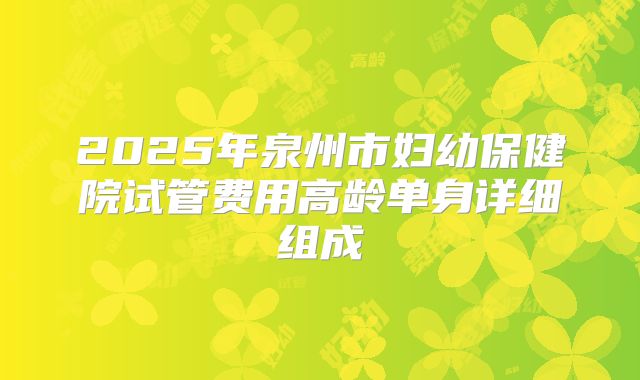 2025年泉州市妇幼保健院试管费用高龄单身详细组成