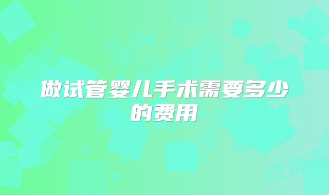 做试管婴儿手术需要多少的费用