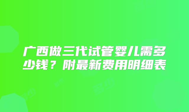 广西做三代试管婴儿需多少钱？附最新费用明细表