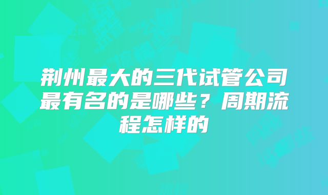 荆州最大的三代试管公司最有名的是哪些？周期流程怎样的