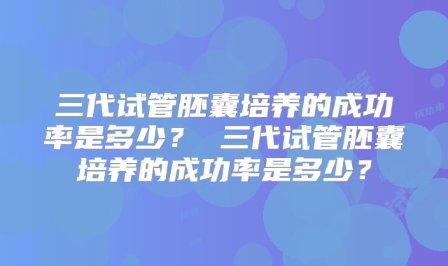 三代试管胚囊培养的成功率是多少？ 三代试管胚囊培养的成功率是多少？