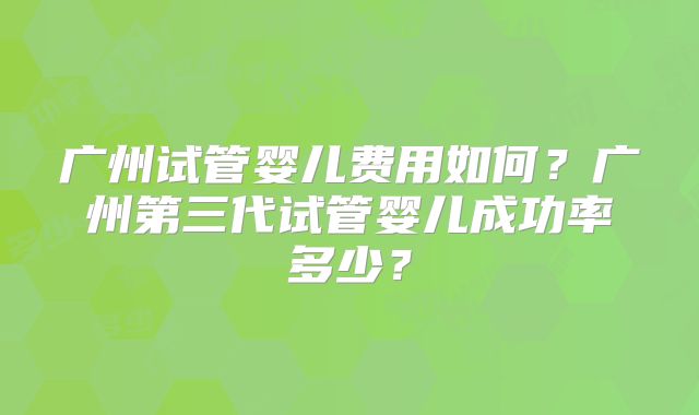 广州试管婴儿费用如何？广州第三代试管婴儿成功率多少？