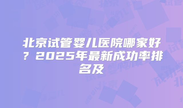 北京试管婴儿医院哪家好?2025年最新成功率排名及