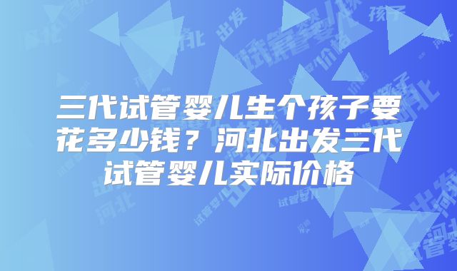 三代试管婴儿生个孩子要花多少钱?河北出发三代试管婴儿实际价格