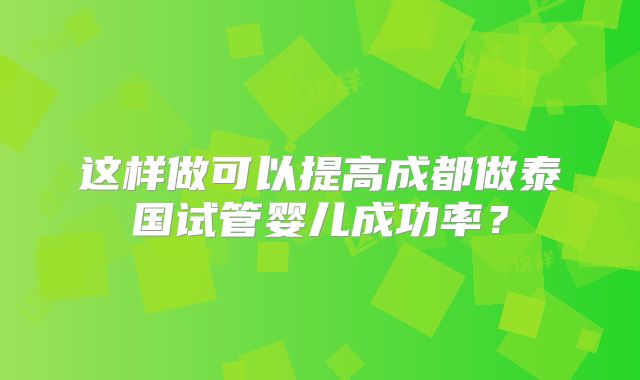 这样做可以提高成都做泰国试管婴儿成功率？