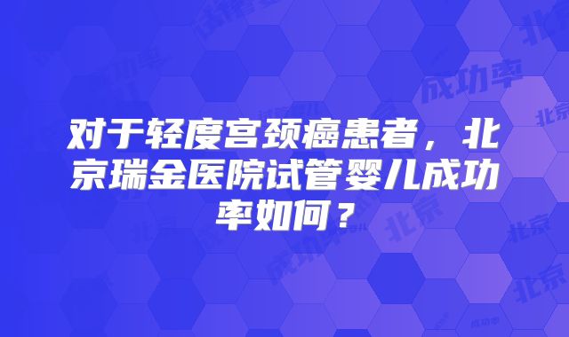 对于轻度宫颈癌患者,北京瑞金医院试管婴儿成功率如何?