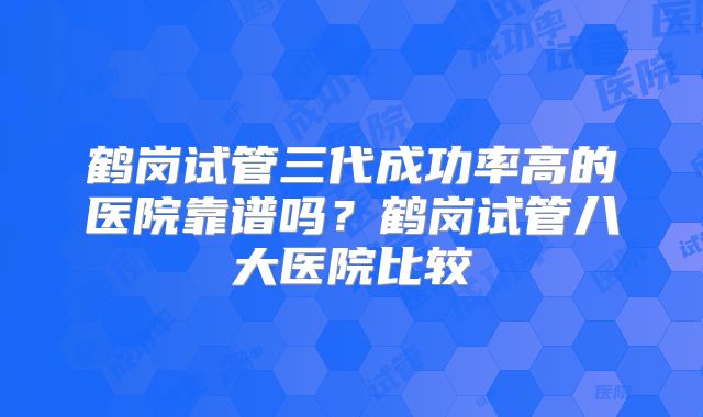 鹤岗试管三代成功率高的医院靠谱吗?鹤岗试管八大医院比较