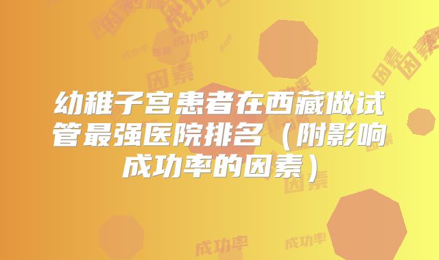 幼稚子宫患者在西藏做试管最强医院排名(附影响成功率的因素)