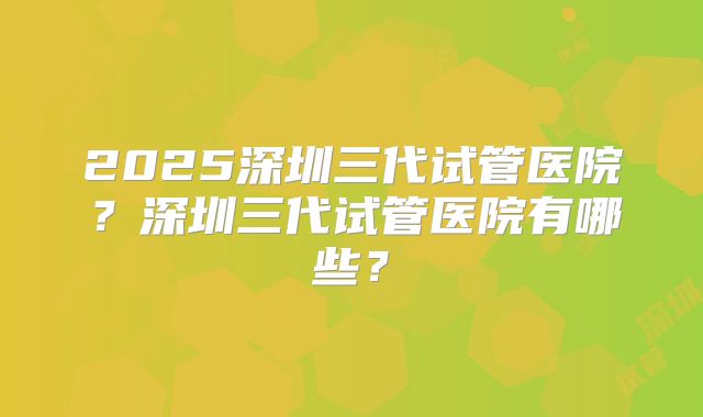 2025深圳三代试管医院?深圳三代试管医院有哪些?