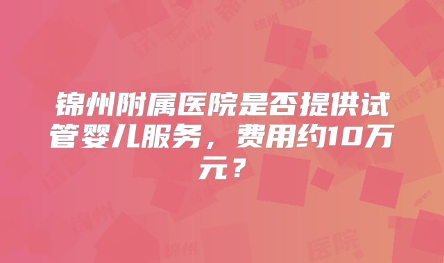 锦州附属医院是否提供试管婴儿服务,费用约10万元?