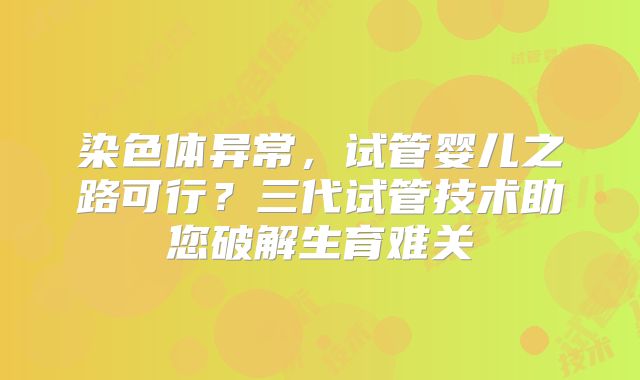 染色体异常,试管婴儿之路可行?三代试管技术助您破解生育难关