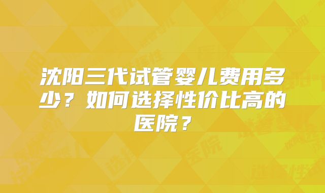 沈阳三代试管婴儿费用多少?如何选择性价比高的医院?