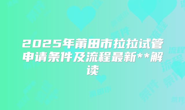 2025年莆田市拉拉试管申请条件及流程最新**解读