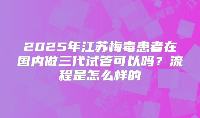 2025年江苏梅毒患者在国内做三代试管可以吗?流程是怎么样的