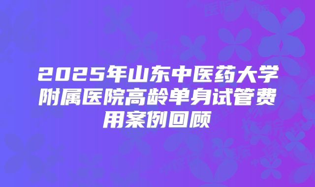 2025年山东中医药大学附属医院高龄单身试管费用案例回顾