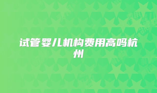 试管婴儿机构费用高吗杭州