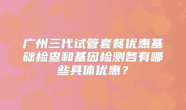 广州三代试管套餐优惠基础检查和基因检测各有哪些具体优惠?