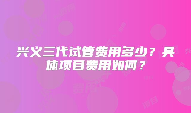 兴义三代试管费用多少?具体项目费用如何?