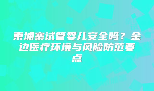 柬埔寨试管婴儿安全吗?金边医疗环境与风险防范要点