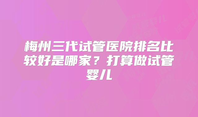 梅州三代试管医院排名比较好是哪家?打算做试管婴儿