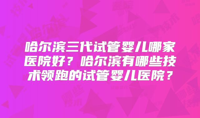 哈尔滨三代试管婴儿哪家医院好？哈尔滨有哪些技术领跑的试管婴儿医院？